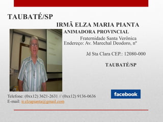 TAUBATÉ/SP
                          IRMÃ ELZA MARIA PIANTA
                              ANIMADORA PROVINCIAL
                                     Fraternidade Santa Verônica
                              Endereço: Av. Marechal Deodoro, nº
        101
                                          Jd Sta Clara CEP.: 12080-000

                                                   TAUBATÉ/SP




Telefone: (0xx12) 3621-2631 // (0xx12) 9136-0636
E-mail: ir.elzapianta@gmail.com
 