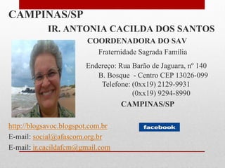 CAMPINAS/SP
            IR. ANTONIA CACILDA DOS SANTOS
                        COORDENADORA DO SAV
                          Fraternidade Sagrada Família
                        Endereço: Rua Barão de Jaguara, nº 140
       Bairro              B. Bosque - Centro CEP 13026-099
                            Telefone: (0xx19) 2129-9931
                                      (0xx19) 9294-8990
                                   CAMPINAS/SP

http://blogsavoc.blogspot.com.br
E-mail: social@afascom.org.br
E-mail: ir.cacildafcm@gmail.com
 