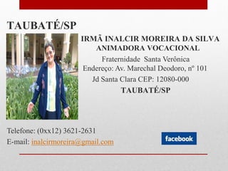 TAUBATÉ/SP
                      IRMÃ INALCIR MOREIRA DA SILVA
                          ANIMADORA VOCACIONAL
                            Fraternidade Santa Verônica
                       Endereço: Av. Marechal Deodoro, nº 101
– Jd Santa               Jd Santa Clara CEP: 12080-000
                                  TAUBATÉ/SP




Telefone: (0xx12) 3621-2631
E-mail: inalcirmoreira@gmail.com
 
