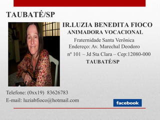 TAUBATÉ/SP
                       IR.LUZIA BENEDITA FIOCO
                          ANIMADORA VOCACIONAL
                             Fraternidade Santa Verônica
                          Endereço: Av. Marechal Deodoro
                          nº 101 – Jd Sta Clara – Cep:12080-000
                                   TAUBATÉ/SP




Telefone: (0xx19) 83626783
E-mail: luziabfioco@hotmail.com
 