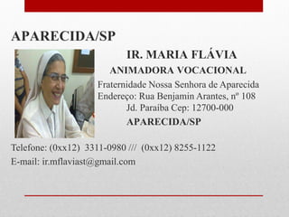 APARECIDA/SP
                           IR. MARIA FLÁVIA
                       ANIMADORA VOCACIONAL
                    Fraternidade Nossa Senhora de Aparecida
                    Endereço: Rua Benjamin Arantes, nº 108
                           Jd. Paraíba Cep: 12700-000
                           APARECIDA/SP

Telefone: (0xx12) 3311-0980 /// (0xx12) 8255-1122
E-mail: ir.mflaviast@gmail.com
 