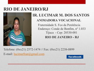RIO DE JANEIRO/RJ
                     IR. LUCIMAR M. DOS SANTOS
                        ANIMADORA VOCACIONAL
                         Fraternidade S. Fco da Penitência
                         Endereço: Conde de Bonfim, nº 1.033
                               Tijuca - Cep: 20530-001
                               RIO DE JANEIRO - RJ


Telefone: (0xx21) 2572-1474 // Fax: (0xx21) 2238-0899
E-mail: lucimarfran@gmail.com
 
