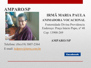AMPARO/SP
                                  IRMÃ MARIA PAULA
                               ANIMADORA VOCACIONAL
                                 Fraternidade Divina Providencia
                               Endereço: Praça Inácio Pupo, nº 48
                                Cep: 13900-269

                                      AMPARO//SP
Telefone: (0xx19) 3807-2364
E-mail: ledprov@terra.com.br
 