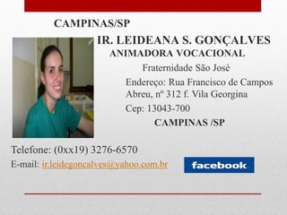 CAMPINAS/SP
                    IR. LEIDEANA S. GONÇALVES
                       ANIMADORA VOCACIONAL
                            Fraternidade São José
                         Endereço: Rua Francisco de Campos
                         Abreu, nº 312 f. Vila Georgina
                         Cep: 13043-700
                                CAMPINAS /SP

Telefone: (0xx19) 3276-6570
E-mail: ir.leidegoncalves@yahoo.com.br
 
