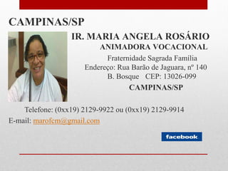 CAMPINAS/SP
                  IR. MARIA ANGELA ROSÁRIO
                          ANIMADORA VOCACIONAL
                            Fraternidade Sagrada Família
                      Endereço: Rua Barão de Jaguara, nº 140
                            B. Bosque CEP: 13026-099
                                   CAMPINAS/SP

    Telefone: (0xx19) 2129-9922 ou (0xx19) 2129-9914
E-mail: marofcm@gmail.com
 