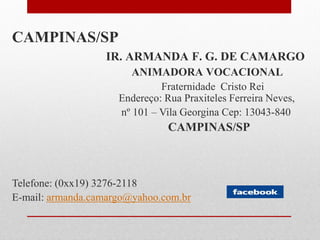 CAMPINAS/SP
                  IR. ARMANDA F. G. DE CAMARGO
                        ANIMADORA VOCACIONAL
                              Fraternidade Cristo Rei
                     Endereço: Rua Praxiteles Ferreira Neves,
                     nº 101 – Vila Georgina Cep: 13043-840
                                CAMPINAS/SP



Telefone: (0xx19) 3276-2118
E-mail: armanda.camargo@yahoo.com.br
 