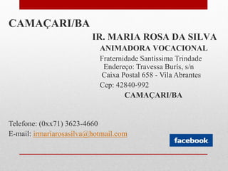 CAMAÇARI/BA
                         IR. MARIA ROSA DA SILVA
                           ANIMADORA VOCACIONAL
                           Fraternidade Santíssima Trindade
                            Endereço: Travessa Burís, s/n
                           Caixa Postal 658 - Vila Abrantes
                           Cep: 42840-992
                                   CAMAÇARI/BA


Telefone: (0xx71) 3623-4660
E-mail: irmariarosasilva@hotmail.com
 