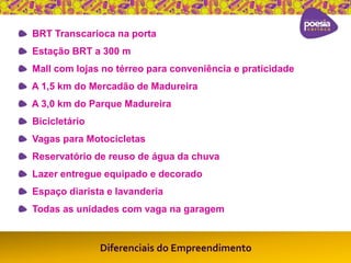 BRT Transcarioca na porta 
Estação BRT a 300 m 
Mall com lojas no térreo para conveniência e praticidade 
A 1,5 km do Mercadão de Madureira 
A 3,0 km do Parque Madureira 
Bicicletário 
Vagas para Motocicletas 
Reservatório de reuso de água da chuva 
Lazer entregue equipado e decorado 
Espaço diarista e lavanderia 
Todas as unidades com vaga na garagem 
Diferenciais do Empreendimento 
 