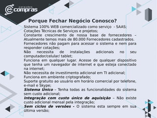 Porque Fechar Negócio Conosco?
Sistema 100% WEB comercializado como serviço - SAAS;
Cotações Técnicas de Serviços e projetos;
Constante crescimento de nossa base de fornecedores –
Atualmente temos mais de 80.000 Fornecedores cadastrados.
Fornecedores não pagam para acessar o sistema e nem para
responder cotações;
Não necessita de instalações adicionais no seu
computador/celular/ tablet;
Funciona em qualquer lugar. Acesse de qualquer dispositivo
que tenha um navegador de internet e que esteja conectado
na internet;
Não necessita de investimento adicional em TI adicional;
Funciona em ambiente criptografado;
Suporte gratuito ao usuário em horário comercial por telefone,
e-mail e Skype;
Sistema Único – Tenha todas as funcionalidades do sistema
sem custo adicional;
Integração com custo único de aquisição – Não existe
custo adicional mensal pela integração;
Sem ciclos de versões - O sistema esta sempre em sua
última versão;
 