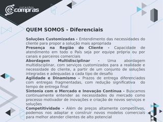 QUEM SOMOS - Diferenciais
Soluções Customizadas - Entendimento das necessidades do
cliente para propor a solução mais apropriada
Presença na Região do Cliente - Capacidade de
atendimento em todo o País seja por equipe própria ou por
canais e parceiros comerciais
Abordagem Multidisciplinar - Uma abordagem
multidisciplinar, com serviços customizados para a realidade e
necessidade do cliente, a partir de um conjunto de soluções
integradas e adequadas a cada tipo de desafio
Agilidade e Dinamismo – Prazos de entrega diferenciados
com entregas fragmentadas, com redução significativa do
tempo de entrega final
Sintonia com o Mercado e Inovação Contínua - Buscamos
continuamente entender as necessidades do mercado como
processo motivador de inovações e criação de novos serviços e
soluções
Competitividade - Além de preços altamente competitivos,
podemos nos adaptar e construir novos modelos comerciais
para melhor atender clientes de alto potencial
 
