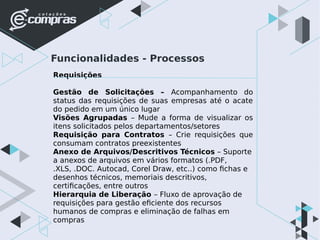 Funcionalidades - Processos
Requisições
Gestão de Solicitações – Acompanhamento do
status das requisições de suas empresas até o acate
do pedido em um único lugar
Visões Agrupadas – Mude a forma de visualizar os
itens solicitados pelos departamentos/setores
Requisição para Contratos – Crie requisições que
consumam contratos preexistentes
Anexo de Arquivos/Descritivos Técnicos – Suporte
a anexos de arquivos em vários formatos (.PDF,
.XLS, .DOC. Autocad, Corel Draw, etc..) como fichas e
desenhos técnicos, memoriais descritivos,
certificações, entre outros
Hierarquia de Liberação – Fluxo de aprovação de
requisições para gestão eficiente dos recursos
humanos de compras e eliminação de falhas em
compras
 