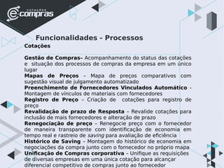Funcionalidades - Processos
Cotações
Gestão de Compras– Acompanhamento do status das cotações
e situação dos processos de compras da empresa em um único
lugar
Mapas de Preços – Mapa de preços comparativos com
sugestão visual de julgamento automatizado
Preenchimento de Fornecedores Vinculados Automático -
Montagem de vínculos de materiais com fornecedores
Registro de Preço – Criação de cotações para registro de
preço
Revalidação de prazo de Resposta – Revalide cotações para
inclusão de mais fornecedores e alteração de prazo
Renegociação de preço – Renegocie preço com o fornecedor
de maneira transparente com identificação de economia em
tempo real e rastreio de saving para avaliação de eficiência
Histórico de Saving – Montagem do histórico de economia em
negociações da compra junto com o fornecedor no próprio mapa
Unificação de Compras corporativa – Unifique as requisições
de diversas empresas em uma única cotação para alcançar
diferencial competitivo de compras junto ao fornecedor
 