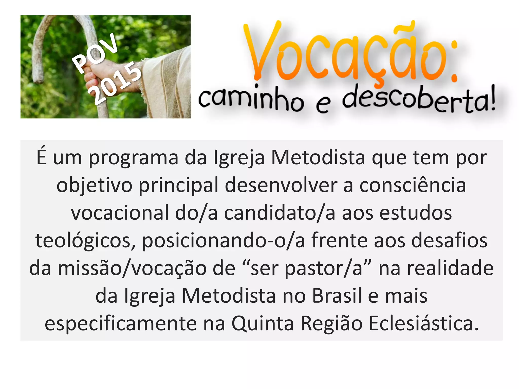 É um programa da Igreja Metodista que tem por
objetivo principal desenvolver a consciência
vocacional do/a candidato/a aos estudos
teológicos, posicionando-o/a frente aos desafios
da missão/vocação de “ser pastor/a” na realidade
da Igreja Metodista no Brasil e mais
especificamente na Quinta Região Eclesiástica.
 