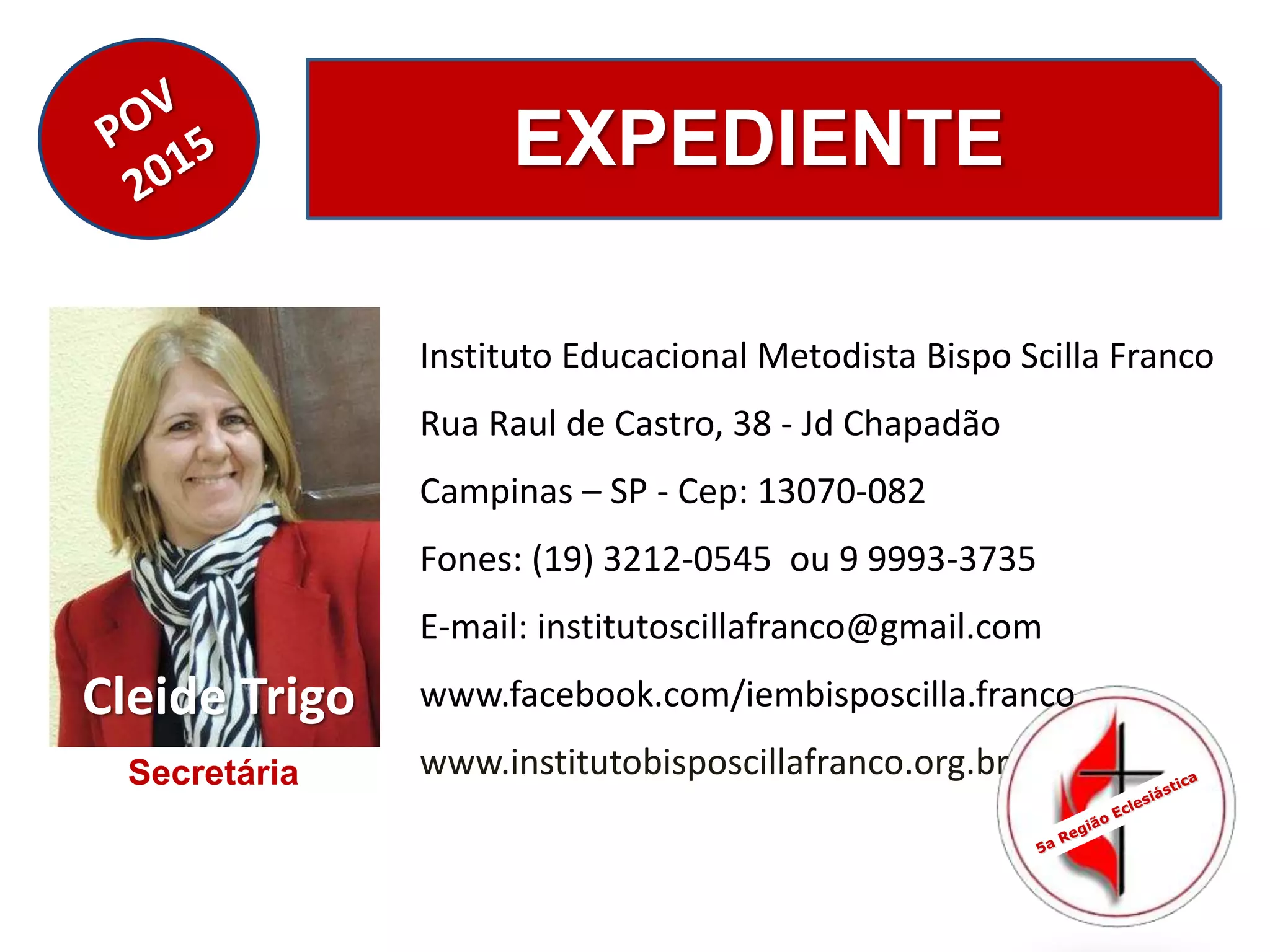 EXPEDIENTE
Instituto Educacional Metodista Bispo Scilla Franco
Rua Raul de Castro, 38 - Jd Chapadão
Campinas – SP - Cep: 13070-082
Fones: (19) 3212-0545 ou 9 9993-3735
E-mail: institutoscillafranco@gmail.com
www.facebook.com/iembisposcilla.franco
www.institutobisposcillafranco.org.br
Cleide Trigo
Secretária
 