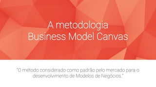 A metodologia
Business Model Canvas
“O método considerado como padrão pelo mercado para o
desenvolvimento de Modelos de Negócios.”
 