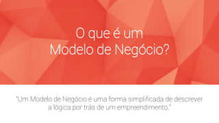 “Um Modelo de Negócio é uma forma simplificada de descrever
a lógica por trás de um empreendimento.”
O que é um
Modelo de Negócio?
 