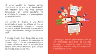 O termo Modelo de Negócio ganhou
notoriedade na década de 90. Desde então
tem recebido cada vez mais atenção,
tornando-se um termo constante no
vocabulário de gestores e empreendedores
ao redor do mundo.
A percepção de valor pelo cliente é difícil de
ser mensurada, pois trata de aspectos
pessoais e emocionais como crenças,
paradigmas internos, ambições, expectativas
e experiências vividas.
A entrega de valor é um dos pontos que mais
geram dúvidas no processo de concepção de
um novo negócio, pois está diretamente ligada
ao senso de utilidade, benefício e satisfação de
desejos (nem sempre explícitos) que a compra
de um produto ou serviço trará.
Um Modelo de Negócio é uma forma
simplificada de descrever a lógica por trás de
um empreendimento, procurando entender,
esclarecer e definir fatores que envolverão sua
criação, funcionamento, entrega e obtenção de
valor.
 