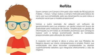 Quem compra um Camaro 0 Km pelo valor médio de R$ 193.501,00
(Tabela – março / 2014), realiza a compra motivado pela beleza do
carro, por sua comodidade, pelo seu desempenho ou pelo status e
aceitação social que o modelo proporciona?
Reflita
Vamos a outro exemplo. Ao adquirir um software de
gerenciamento para sua empresa, um gestor estará em busca de
praticidade para realização de tarefas, simplificação na gestão de
informações ou em todas as atividades prazerosas que conseguirá
realizar com o tempo economizado devido às facilidades
proporcionadas pela utilização do sistema?
A resposta nem sempre é óbvia e única, por isso Modelos de
Negócio devem ser claros, compreensíveis e simples. Porém, sua
simplicidade não deve esconder complexidades ou abordar
superficialmente detalhes que integrarão efetivamente a vida do
negócio.
 
