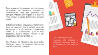 No Modelo de Negócio são levantadas
hipóteses sobre os principais elementos
que irão constituir o projeto.
Cada elemento e suas
hipóteses são testadas e
validadas. Somente então a
implementação da ideia se
inicia.
Para empresas de qualquer segmento que
proponham ou busquem inovação e
diferenciação, seja em produtos ou
serviços, modelar um negócio é a maneira
mais simples e rápida de tirar uma ideia do
papel.
Esta ferramenta se enquadra perfeitamente
para os casos em que o projeto parte de
incertezas, onde não se sabe com precisão
quem é o público-alvo, qual o real
problema, qual a melhor solução a ser
proposta ou como monetizá-la.
 