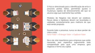 O foco é direcionado para a identificação de erros e
possíveis pontos falhos, permitindo ajustes e
mudanças rápidas de direcionamento até que se
alcance algo que realmente faça sentido.
Modelos de Negócio não devem ser estáticos.
Novas ideias e hipóteses devem ser levantadas e
validadas constantemente para melhoria do que
está sendo proposto.
Durante todo o processo, nunca se deve perder de
vista o ciclo:
Gerar Valor -> Entregar Valor -> Capturar Valor.
Ele é de vital importância para empresas que estão
nascendo, pois especifica logicamente toda
complexidade pela qual uma empresa gera
negócios e forma seu capital.
 