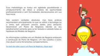 Não existem verdades absolutas, mas boas práticas
recomendam principalmente no que se refere a tecnologia ou
a áreas que possuem poucos dados para pesquisa,
desenvolver um Plano de Negócios (devido ao seu
detalhamento) somente após se ter testado e validado todas as
hipóteses do Modelo de Negócio.
As informações contidas em um Modelo de Negócio embasam
a construção do Plano de Negócio. Um não substitui o outro,
mas atuam como ferramentas complementares.
Se você não sabe o que é um Plano de Negócios, clique aqui!
Essa metodologia se traduz em agilidade possibilitando o
amadurecimento de ideias e análises de oportunidade
profissionalmente e sem formalidades desnecessárias em sua
fase inicial.
 
