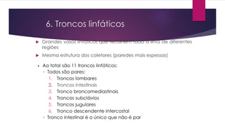 6. Troncos linfáticos
 Grandes vasos linfáticos que recolhem toda a linfa de diferentes
regiões
 Mesma estrutura dos coletores (paredes mais espessas)
 Ao total são 11 troncos linfáticos:
◦ Todos são pares:
1. Troncos lombares
2. Troncos intestinais
3. Tronco broncomediastinais
4. Troncos subclávios
5. Troncos jugulares
6. Tronco descendente intercostal
◦ Tronco intestinal é o único que não é par
 