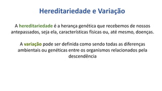 Linhas de Pesquisa do Departamento
A hereditariedade é a herança genética que recebemos de nossos
antepassados, seja ela, características físicas ou, até mesmo, doenças.
A variação pode ser definida como sendo todas as diferenças
ambientais ou genéticas entre os organismos relacionados pela
descendência
Hereditariedade e Variação
 