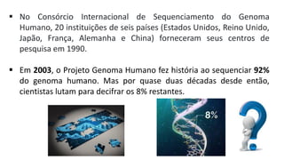  No Consórcio Internacional de Sequenciamento do Genoma
Humano, 20 instituições de seis países (Estados Unidos, Reino Unido,
Japão, França, Alemanha e China) forneceram seus centros de
pesquisa em 1990.
 Em 2003, o Projeto Genoma Humano fez história ao sequenciar 92%
do genoma humano. Mas por quase duas décadas desde então,
cientistas lutam para decifrar os 8% restantes.
 