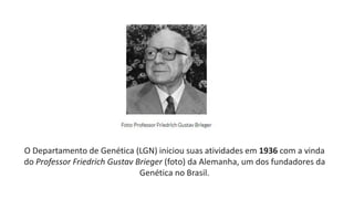 O Departamento de Genética (LGN) iniciou suas atividades em 1936 com a vinda
do Professor Friedrich Gustav Brieger (foto) da Alemanha, um dos fundadores da
Genética no Brasil.
 