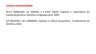Leitura recomendada
M.A.P RAMALHO, J.B. SANTOS, e C.A.B.P. PINTO. Capítulo 1: Importância do
estudo da genética. Genética na Agropecuária, 2004.
D.P SNUSTAD e M.J SIMMONS. Capítulo 1: Ciência da genética. Fundamentos de
Genética, 2010.
 