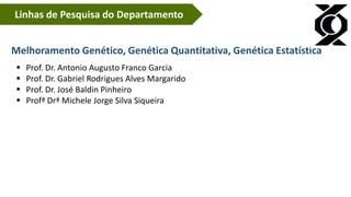 Linhas de Pesquisa do Departamento
Melhoramento Genético, Genética Quantitativa, Genética Estatística
 Prof. Dr. Antonio Augusto Franco Garcia
 Prof. Dr. Gabriel Rodrigues Alves Margarido
 Prof. Dr. José Baldin Pinheiro
 Profª Drª Michele Jorge Silva Siqueira
 