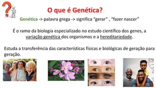 Linhas de Pesquisa do Departamento
Genética -> palavra grega -> significa “gerar” , “fazer nascer”
É o ramo da biologia especializado no estudo científico dos genes, a
variação genética dos organismos e a hereditariedade.
Estuda a transferência das características físicas e biológicas de geração para
geração.
O que é Genética?
 