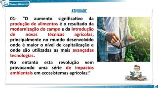 01- “O aumento significativo da
produção de alimentos é o resultado da
modernização do campo e da introdução
de novas técnicas agrícolas,
principalmente no mundo desenvolvido
onde é maior o nível de capitalização e
onde são utilizadas as mais avançadas
tecnologias.
No entanto esta revolução vem
provocando uma série de impactos
ambientais em ecossistemas agrícolas.”
19
 