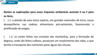 Dentre as explicações para esses impactos ambientais assinale V ou F para
os itens.
( ) 1. o plantio de uma única espécie, em grandes extensões de terra, causa
desequilíbrios nas cadeias alimentares pré-existentes, favorecendo a
proliferação de pragas;
( ) 2. os cortes feitos nas encostas das montanhas, para a formação de
degraus, onde são feitos cultivos, provocam um revolvimento dos solos, o que
facilita o transporte dos nutrientes pelas águas das chuvas;
20
 