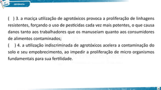 ( ) 3. a maciça utilização de agrotóxicos provoca a proliferação de linhagens
resistentes, forçando o uso de pesticidas cada vez mais potentes, o que causa
danos tanto aos trabalhadores que os manuseiam quanto aos consumidores
de alimentos contaminados;
( ) 4. a utilização indiscriminada de agrotóxicos acelera a contaminação do
solo e seu empobrecimento, ao impedir a proliferação de micro organismos
fundamentais para sua fertilidade.
21
 