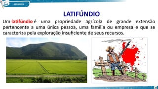 LATIFÚNDIO
Um latifúndio é uma propriedade agrícola de grande extensão
pertencente a uma única pessoa, uma família ou empresa e que se
caracteriza pela exploração insuficiente de seus recursos.
22
 
