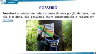 POSSEIRO
Posseiro é a pessoa que detém a posse de uma porção de terra, mas
não é o dono, não possuindo assim documentação e registro em
cartório.
26
 