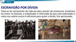 ESCRAVIDÃO POR DÍVIDA
Trata-se do aliciamento de mão-de-obra através de promessas mentirosa.
Ao entrar na fazenda, o trabalhador é informado de que está endividado e,
como seu salário nunca é suficiente para quitar a divida, fica aprisionado.
30
 