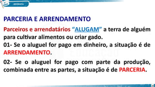 PARCERIA E ARRENDAMENTO
Parceiros e arrendatários “ALUGAM” a terra de alguém
para cultivar alimentos ou criar gado.
01- Se o aluguel for pago em dinheiro, a situação é de
ARRENDAMENTO.
02- Se o aluguel for pago com parte da produção,
combinada entre as partes, a situação é de PARCERIA.
32
 