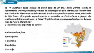01- “A expansão dessa cultura no Brasil data de 30 anos atrás, porém, tornou-se
rapidamente um dos principais produtos de exportação do país. Introduzida inicialmente
nos Estados do Rio Grande do Sul e Paraná, a cultura expande-se para o norte, no Estado
de São Paulo, alcançando posteriormente os cerrados do Centro-Oeste e franjas da
região amazônica. Atualmente, a “nova” fronteira situa-se nos cerrados do oeste baiano
e sul do Piauí e Maranhão.”
O texto destaca a expansão da cultura
a) da cana-de-açúcar
b) do algodão
c) do milho
d) do feijão
e) da soja
40
 