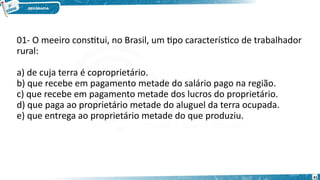 01- O meeiro constitui, no Brasil, um tipo característico de trabalhador
rural:
a) de cuja terra é coproprietário.
b) que recebe em pagamento metade do salário pago na região.
c) que recebe em pagamento metade dos lucros do proprietário.
d) que paga ao proprietário metade do aluguel da terra ocupada.
e) que entrega ao proprietário metade do que produziu.
41
 