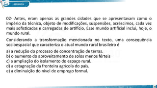 02- Antes, eram apenas as grandes cidades que se apresentavam como o
império da técnica, objeto de modificações, suspensões, acréscimos, cada vez
mais sofisticadas e carregadas de artifício. Esse mundo artificial inclui, hoje, o
mundo rural.
Considerando a transformação mencionada no texto, uma consequência
socioespacial que caracteriza o atual mundo rural brasileiro é
a) a redução do processo de concentração de terras.
b) o aumento do aproveitamento de solos menos férteis
c) a ampliação do isolamento do espaço rural.
d) a estagnação da fronteira agrícola do país.
e) a diminuição do nível de emprego formal.
42
 