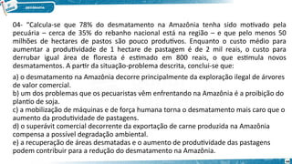 04- “Calcula-se que 78% do desmatamento na Amazônia tenha sido motivado pela
pecuária – cerca de 35% do rebanho nacional está na região – e que pelo menos 50
milhões de hectares de pastos são pouco produtivos. Enquanto o custo médio para
aumentar a produtividade de 1 hectare de pastagem é de 2 mil reais, o custo para
derrubar igual área de floresta é estimado em 800 reais, o que estimula novos
desmatamentos. A partir da situação-problema descrita, conclui-se que:
a) o desmatamento na Amazônia decorre principalmente da exploração ilegal de árvores
de valor comercial.
b) um dos problemas que os pecuaristas vêm enfrentando na Amazônia é a proibição do
plantio de soja.
c) a mobilização de máquinas e de força humana torna o desmatamento mais caro que o
aumento da produtividade de pastagens.
d) o superávit comercial decorrente da exportação de carne produzida na Amazônia
compensa a possível degradação ambiental.
e) a recuperação de áreas desmatadas e o aumento de produtividade das pastagens
podem contribuir para a redução do desmatamento na Amazônia.
44
 