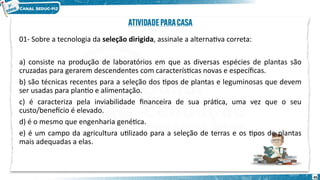 01- Sobre a tecnologia da seleção dirigida, assinale a alternativa correta:
a) consiste na produção de laboratórios em que as diversas espécies de plantas são
cruzadas para gerarem descendentes com características novas e específicas.
b) são técnicas recentes para a seleção dos tipos de plantas e leguminosas que devem
ser usadas para plantio e alimentação.
c) é caracteriza pela inviabilidade financeira de sua prática, uma vez que o seu
custo/benefício é elevado.
d) é o mesmo que engenharia genética.
e) é um campo da agricultura utilizado para a seleção de terras e os tipos de plantas
mais adequadas a elas.
45
 