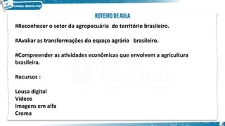 #Reconhecer o setor da agropecuária do território brasileiro.
#Avaliar as transformações do espaço agrário brasileiro.
#Compreender as atividades econômicas que envolvem a agricultura
brasileira.
Recursos :
Lousa digital
Vídeos
Imagens em alfa
Croma
9
 