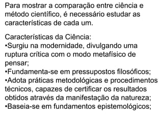 Para mostrar a comparação entre ciência e método científico, é necessário estudar as características de cada um.Características da Ciência:Surgiu na modernidade, divulgando uma ruptura crítica com o modo metafísico de pensar;