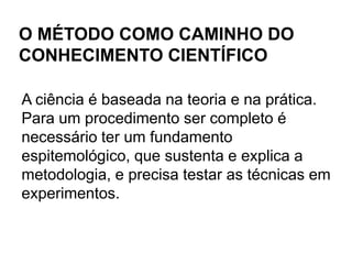 Baseia-se em fundamentos epistemológicos;A ciência trabalha com raciocínios dedutivos e indutivos. Quando discute das leis às teorias ou destas aos fatos, está trabalhando com dedução; quando trata-se de hipótese e vai dos fatos às leis, trabalha com indução. Na dedução a conclusão apenas explicita o que já havia sido dito anteriormente. Já na indução, a conclusão enuncia algo que supera a informação contida na premissa.