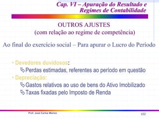 102
Prof. José Carlos Marion
• Devedores duvidosos:
ªPerdas estimadas, referentes ao período em questão
• Depreciação:
ªGastos relativos ao uso de bens do Ativo Imobilizado
ªTaxas fixadas pelo Imposto de Renda
Cap. VI – Apuração do Resultado e
Cap. VI – Apuração do Resultado e
Regimes de Contabilidade
Regimes de Contabilidade
OUTROS AJUSTES
(com relação ao regime de competência)
Ao final do exercício social – Para apurar o Lucro do Período
 