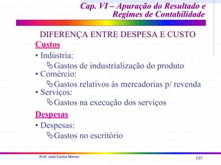 107
Prof. José Carlos Marion
Custos
• Indústria:
ªGastos de industrialização do produto
Despesas
• Comércio:
ªGastos relativos às mercadorias p/ revenda
• Despesas:
ªGastos no escritório
• Serviços:
ªGastos na execução dos serviços
Cap. VI – Apuração do Resultado e
Cap. VI – Apuração do Resultado e
Regimes de Contabilidade
Regimes de Contabilidade
DIFERENÇA ENTRE DESPESA E CUSTO
 