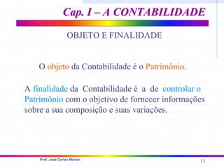 11
Prof. José Carlos Marion
OBJETO E FINALIDADE
O objeto da Contabilidade é o Patrimônio.
A finalidade da Contabilidade é a de controlar o
Patrimônio com o objetivo de fornecer informações
sobre a sua composição e suas variações.
Cap. I – A CONTABILIDADE
Cap. I – A CONTABILIDADE
 